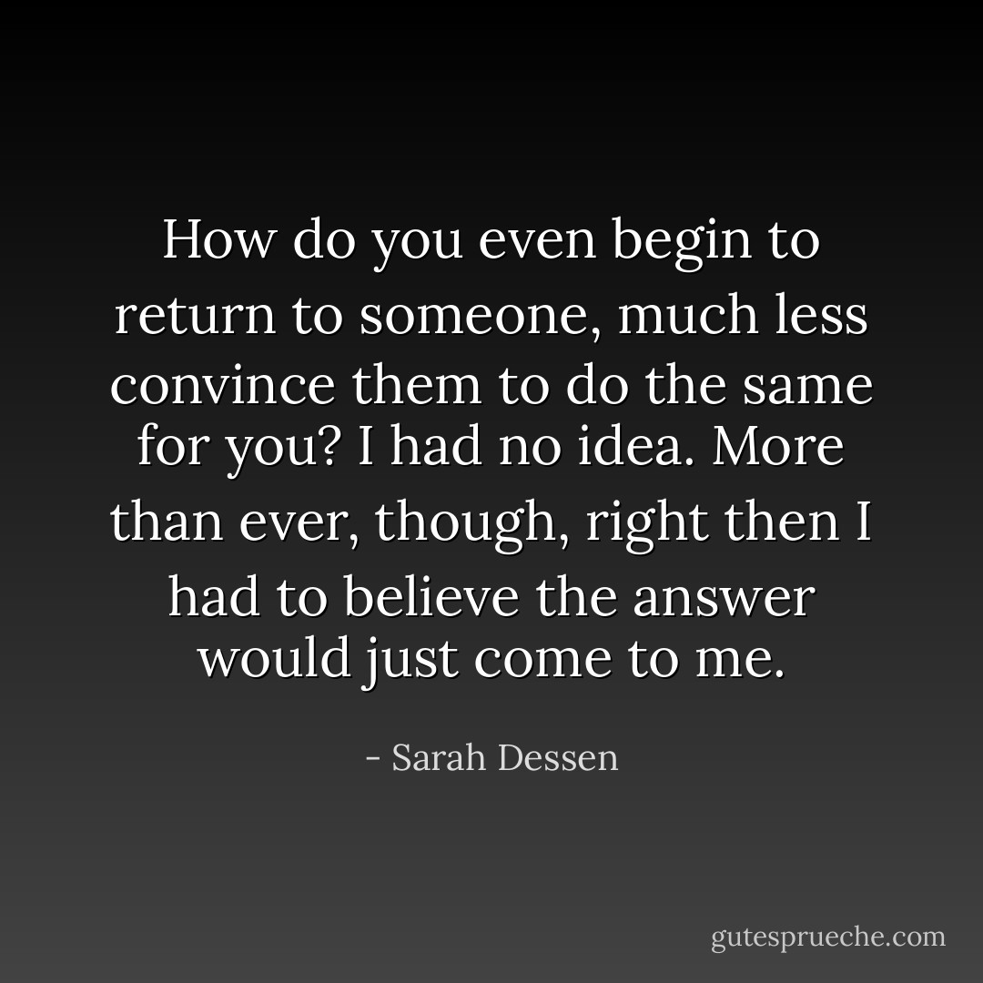 How do you even begin to return to someone, much less convince them to do the same for you? I had no idea. More than ever, though, right then I had to believe the answer would just come to me. - Sarah Dessen