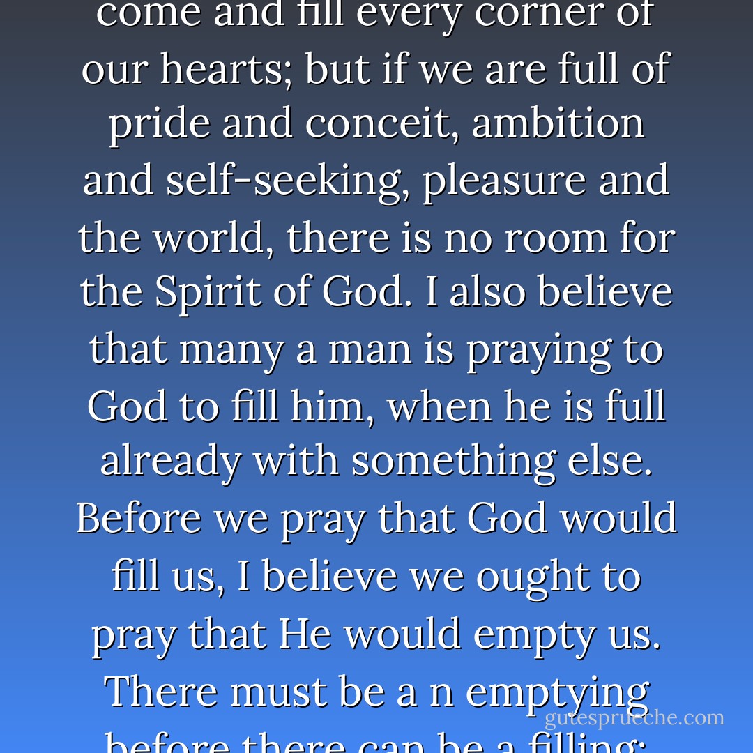 I firmly believe that the moment our hearts are emptied of selfishness and ambition and self-seeking and everything that is contrary to God's law, the Holy Spirit will come and fill every corner of our hearts; but if we are full of pride and conceit, ambition and self-seeking, pleasure and the world, there is no room for the Spirit of God. I also believe that many a man is praying to God to fill him, when he is full already with something else. Before we pray that God would fill us, I believe we ought to pray that He would empty us. There must be a n emptying before there can be a filling; and when the heart is turned upside down, and everything that is contrary to God is turned out, then the Spirit will come... - Dwight L. Moody