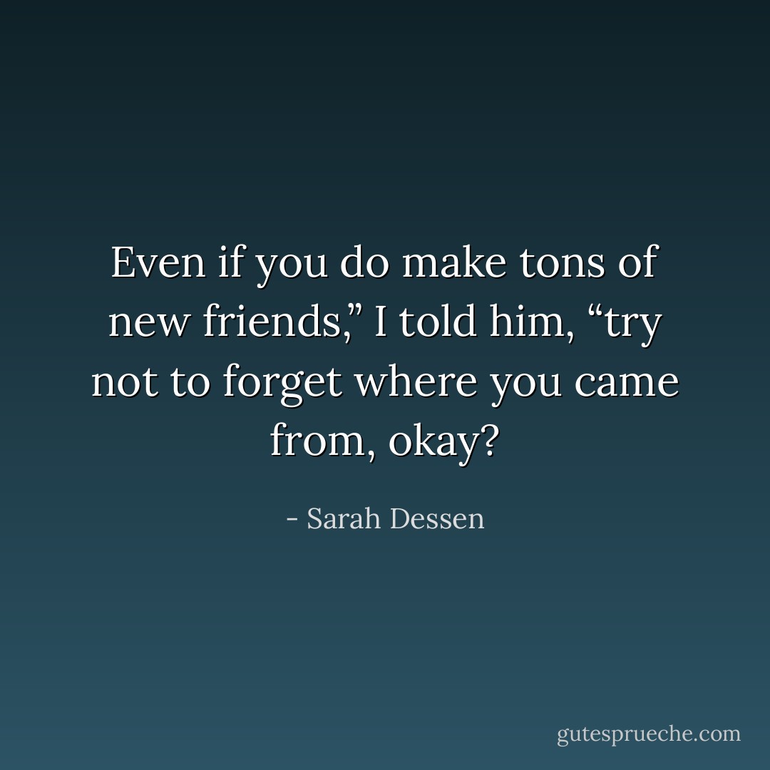 Even if you do make tons of new friends,” I told him, “try not to forget where you came from, okay? - Sarah Dessen