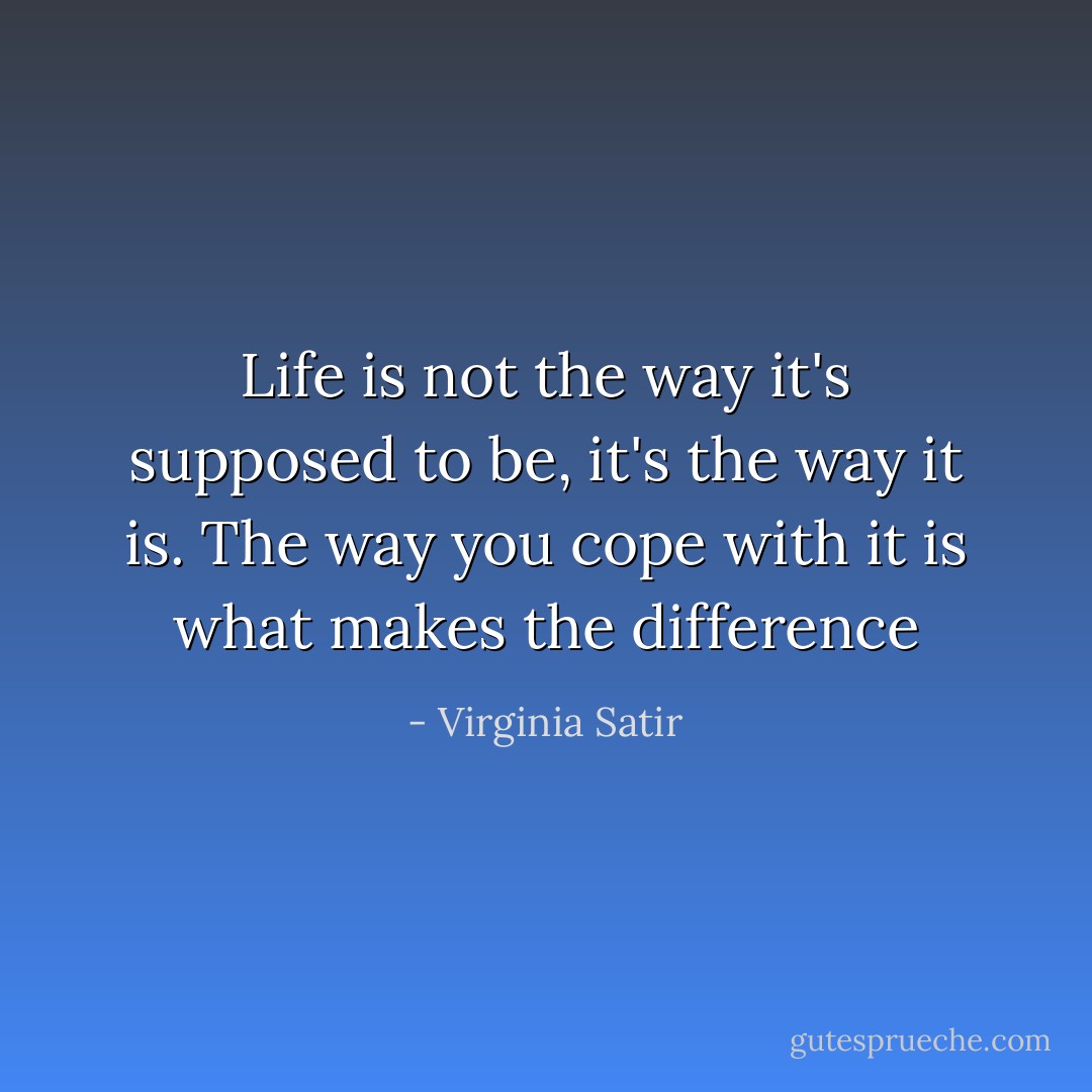 Life is not the way it's supposed to be, it's the way it is. The way you cope with it is what makes the difference - Virginia Satir