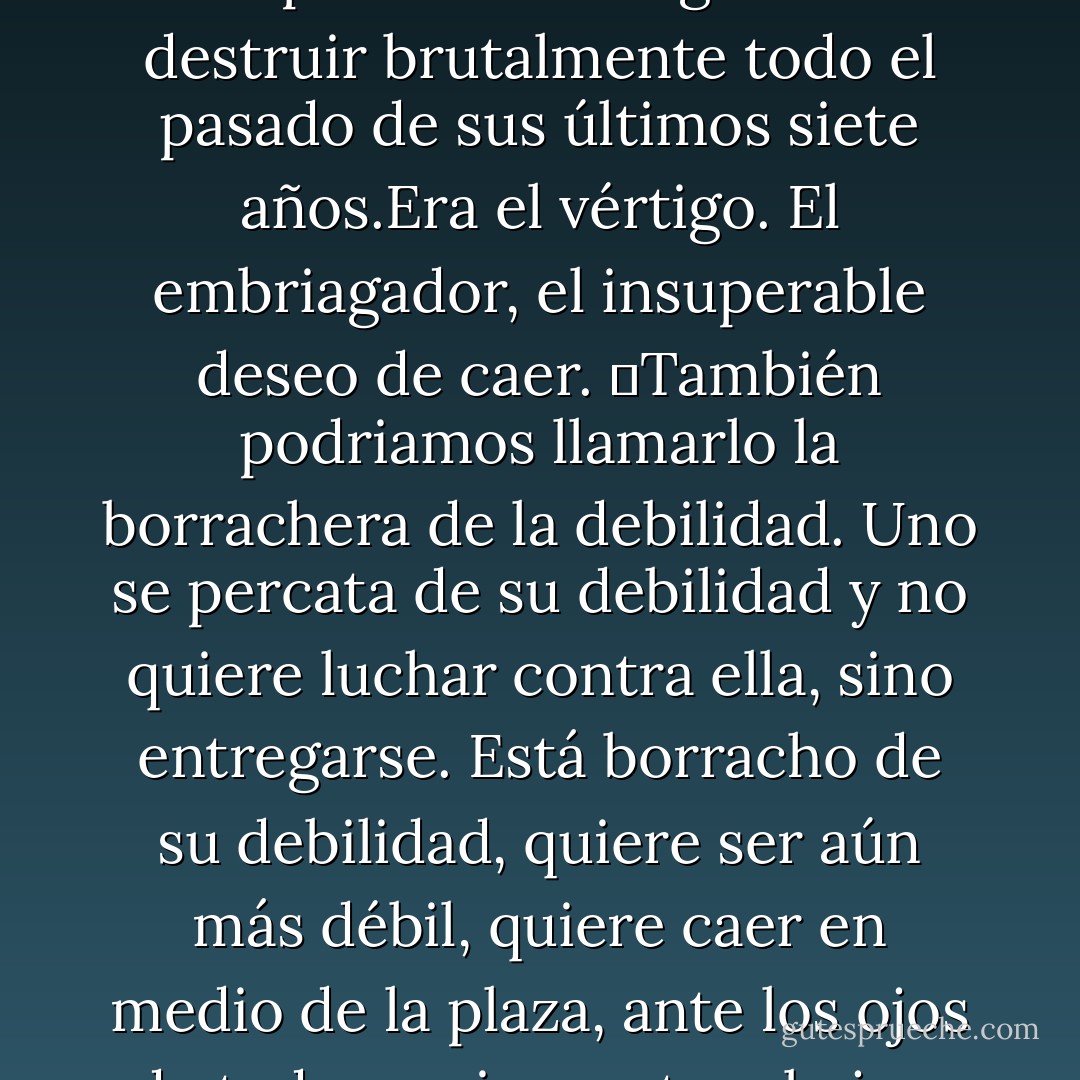 Tenía ganas de hacer algo para que ya no le quedara escapatoria. Tenía ganas de destruir brutalmente todo el pasado de sus últimos siete años.Era el vértigo. El embriagador, el insuperable deseo de caer.<br />	También podriamos llamarlo la borrachera de la debilidad. Uno se percata de su debilidad y no quiere luchar contra ella, sino entregarse.<br />Está borracho de su debilidad, quiere ser aún más débil, quiere caer en medio de la plaza, ante los ojos de todos, quiere estar abajo y aún más abajo que abajo. - Milan Kundera
