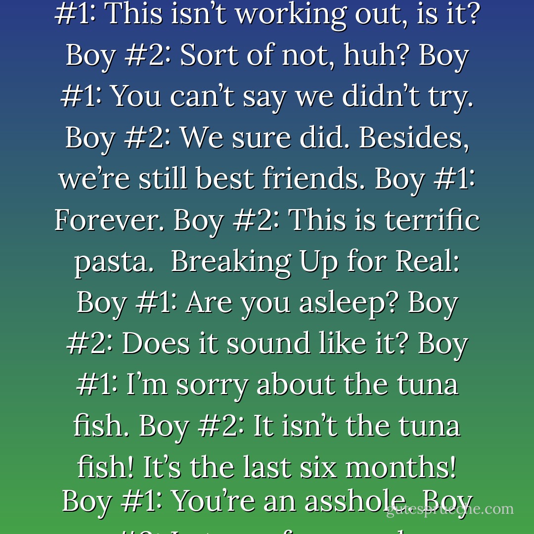 REAL LIFE vs THE MOVIES<br /><br />Breaking Up in the Movies:<br />Boy #1: This isn’t working out, is it?<br />Boy #2: Sort of not, huh?<br />Boy #1: You can’t say we didn’t try.<br />Boy #2: We sure did. Besides, we’re still best friends.<br />Boy #1: Forever.<br />Boy #2: This is terrific pasta.<br /><br />Breaking Up for Real:<br />Boy #1: Are you asleep?<br />Boy #2: Does it sound like it?<br />Boy #1: I’m sorry about the tuna fish.<br />Boy #2: It isn’t the tuna fish! It’s the last six months!<br />Boy #1: You’re an asshole.<br />Boy #2: Let go of my cock. - Steve Kluger