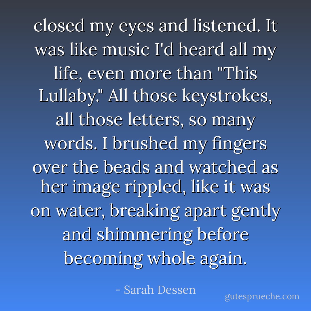 closed my eyes and listened. It was like music I'd heard all my life, even more than "This Lullaby." All those keystrokes, all those letters, so many words. I brushed my fingers over the beads and watched as her image rippled, like it was on water, breaking apart gently and shimmering before becoming whole again. - Sarah Dessen
