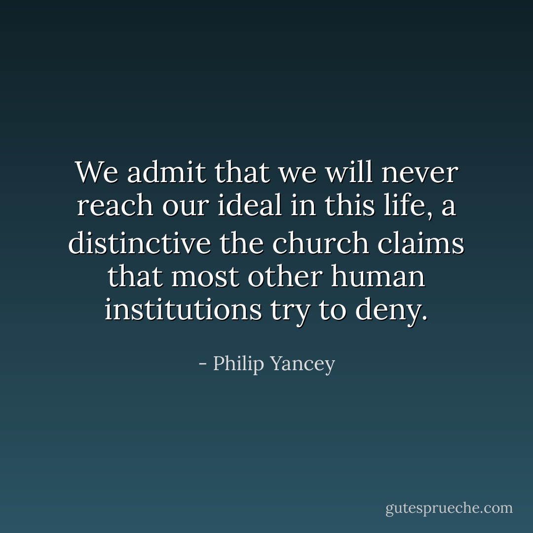 We admit that we will never reach our ideal in this life, a distinctive the church claims that most other human institutions try to deny. - Philip Yancey