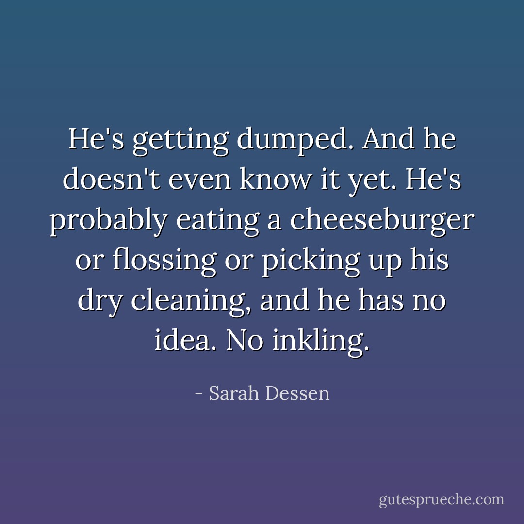 He's getting dumped. And he doesn't even know it yet. He's probably eating a cheeseburger or flossing or picking up his dry cleaning, and he has no idea. No inkling. - Sarah Dessen