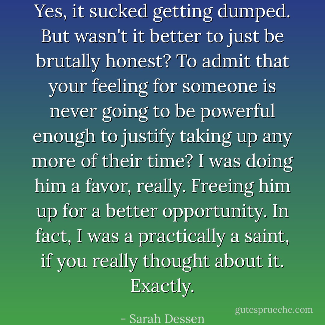 Yes, it sucked getting dumped. But wasn't it better to just be brutally honest? To admit that your feeling for someone is never going to be powerful enough to justify taking up any more of their time? I was doing him a favor, really. Freeing him up for a better opportunity. In fact, I was a practically a saint, if you really thought about it. Exactly. - Sarah Dessen