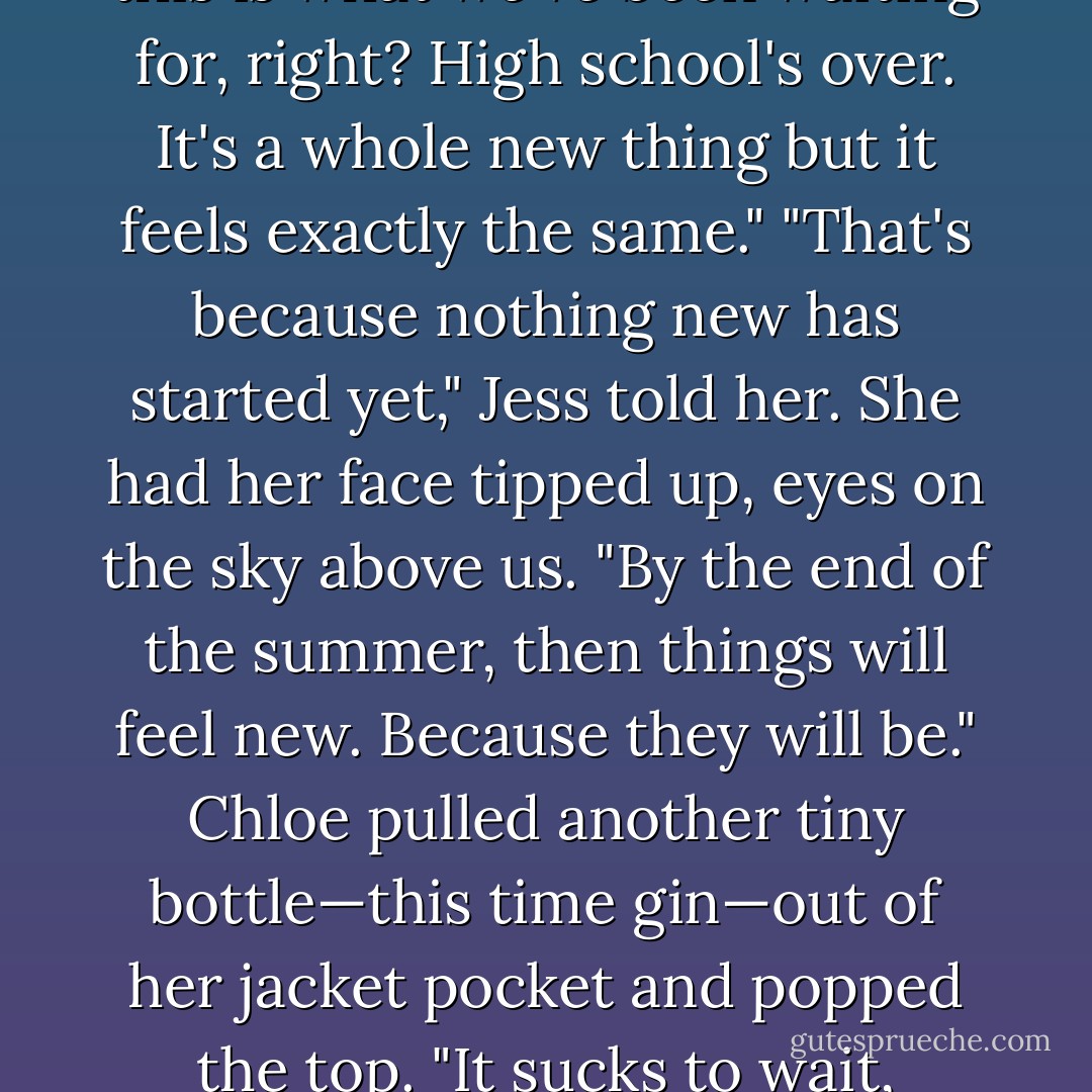 It's so weird," Chloe said finally, "that it doesn't feel different now." "What?" I asked her. "Everything," she said. "I mean, this is what we've been waiting for, right? High school's over. It's a whole new thing but it feels exactly the same." "That's because nothing new has started yet," Jess told her. She had her face tipped up, eyes on the sky above us. "By the end of the summer, then things will feel new. Because they will be." Chloe pulled another tiny bottle—this time gin—out of her jacket pocket and popped the top. "It sucks to wait, though," she said, taking a sip of it. "I mean, for everything to begin. - Sarah Dessen