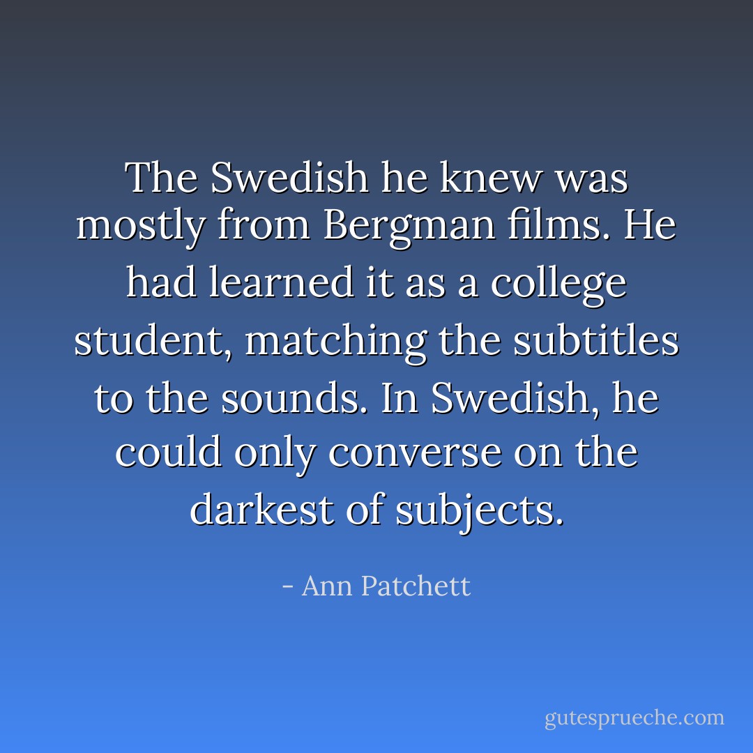 The Swedish he knew was mostly from Bergman films. He had learned it as a college student, matching the subtitles to the sounds. In Swedish, he could only converse on the darkest of subjects. - Ann Patchett