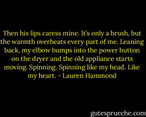 Then his lips caress mine. It’s only a brush, but the warmth overheats every part of me. Leaning back, my elbow bumps into the power button on the dryer and the old appliance starts moving. Spinning. Spinning like my head. Like my heart. - Lauren Hammond