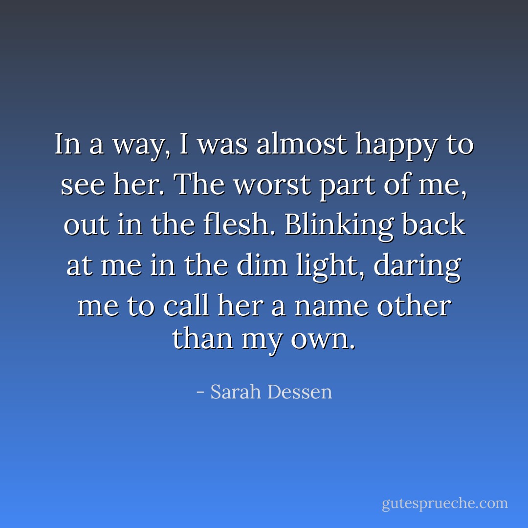 In a way, I was almost happy to see her. The worst part of me, out in the flesh. Blinking back at me in the dim light, daring me to call her a name other than my own. - Sarah Dessen