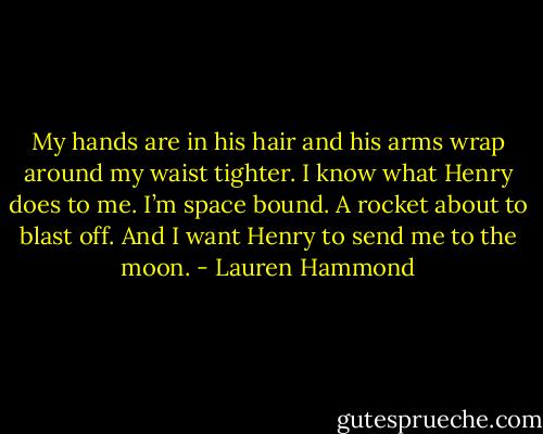 My hands are in his hair and his arms wrap around my waist tighter. I know what Henry does to me. I’m space bound. A rocket about to blast off. And I want Henry to send me to the moon. - Lauren Hammond