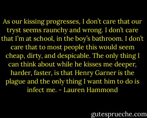 As our kissing progresses, I don’t care that our tryst seems raunchy and wrong. I don’t care that I’m at school, in the boy’s bathroom. I don’t care that to most people this would seem cheap, dirty, and despicable. The only thing I can think about while he kisses me deeper, harder, faster, is that Henry Garner is the plague and the only thing I want him to do is infect me. - Lauren Hammond