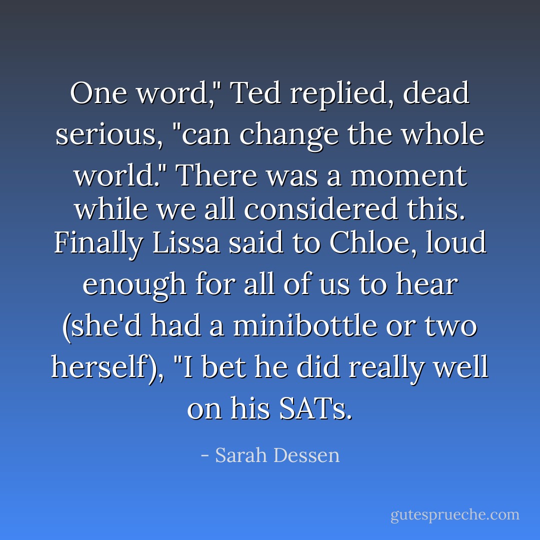 One word," Ted replied, dead serious, "can change the whole world." There was a moment while we all considered this. Finally Lissa said to Chloe, loud enough for all of us to hear (she'd had a minibottle or two herself), "I bet he did really well on his SATs. - Sarah Dessen