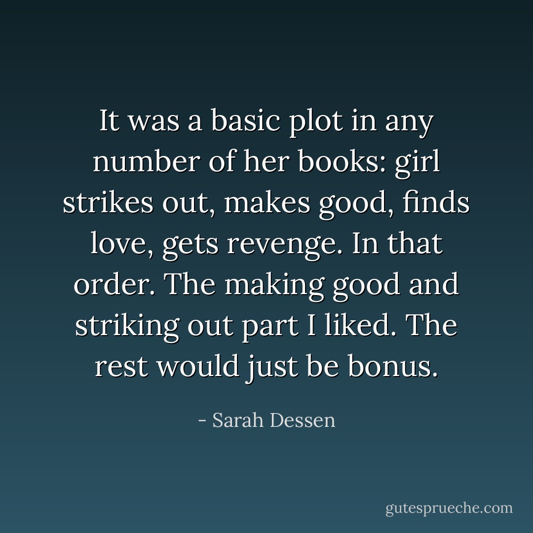 It was a basic plot in any number of her books: girl strikes out, makes good, finds love, gets revenge. In that order. The making good and striking out part I liked. The rest would just be bonus. - Sarah Dessen