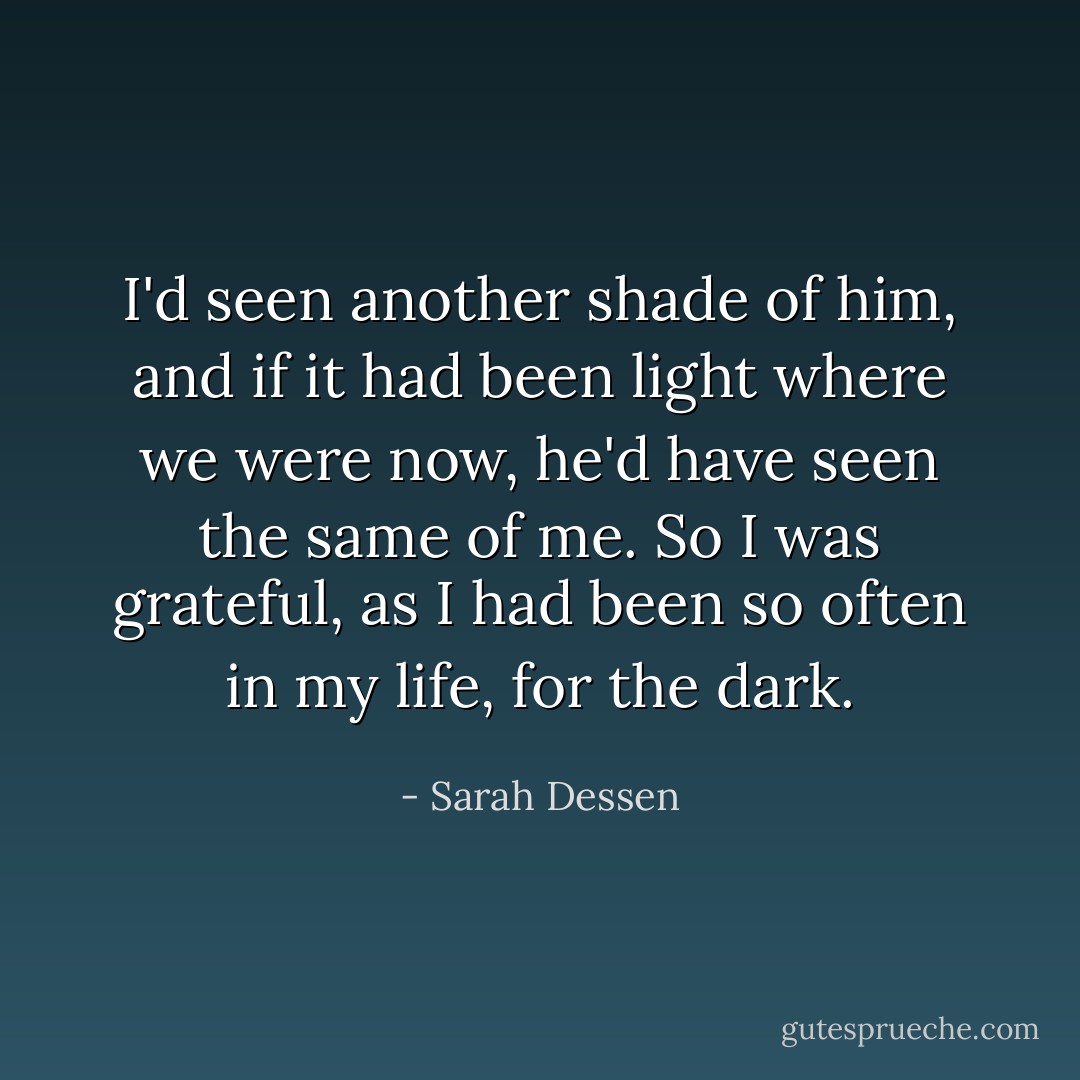 I'd seen another shade of him, and if it had been light where we were now, he'd have seen the same of me. So I was grateful, as I had been so often in my life, for the dark. - Sarah Dessen