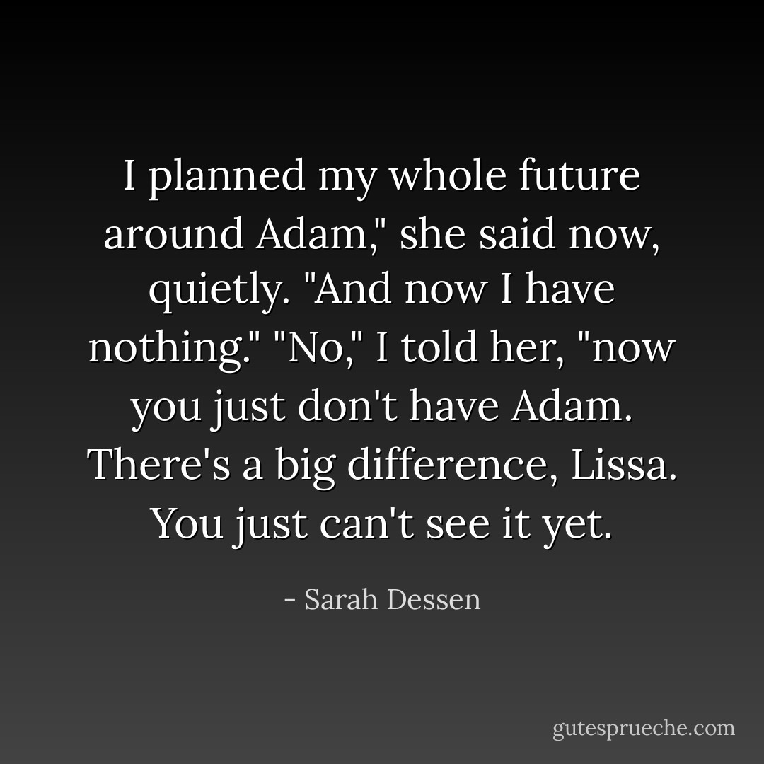 I planned my whole future around Adam," she said now, quietly. "And now I have nothing." "No," I told her, "now you just don't have Adam. There's a big difference, Lissa. You just can't see it yet. - Sarah Dessen