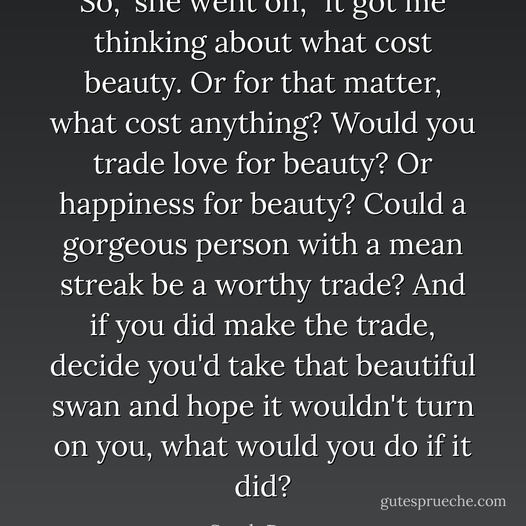 So," she went on, "it got me thinking about what cost beauty. Or for that matter, what cost anything? Would you trade love for beauty? Or happiness for beauty? Could a gorgeous person with a mean streak be a worthy trade? And if you did make the trade, decide you'd take that beautiful swan and hope it wouldn't turn on you, what would you do if it did? - Sarah Dessen