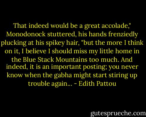 That indeed would be a great accolade," Monodonock stuttered, his hands frenziedly plucking at his spikey hair, "but the more I think on it, I believe I should miss my little home in the Blue Stack Mountains too much. And indeed, it is an important posting; you never know when the gabha might start stiring up trouble again... - Edith Pattou