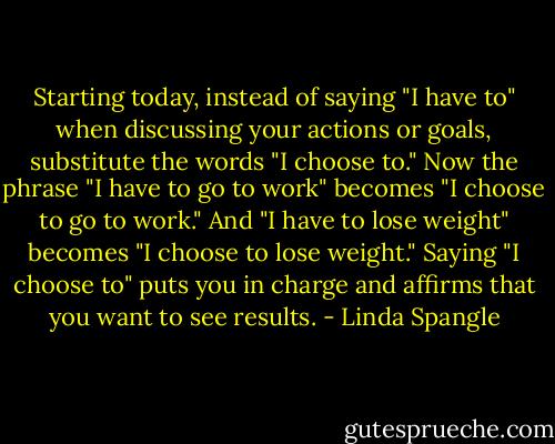 Starting today, instead of saying "I have to" when discussing your actions or goals, substitute the words "I choose to." Now the phrase "I have to go to work" becomes "I choose to go to work." And "I have to lose weight" becomes "I choose to lose weight." Saying "I choose to" puts you in charge and affirms that you want to see results. - Linda Spangle