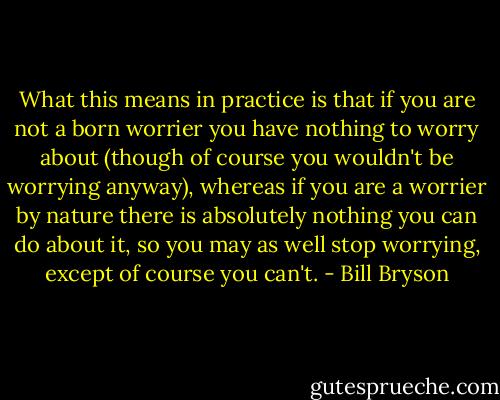What this means in practice is that if you are not a born worrier you have nothing to worry about (though of course you wouldn't be worrying anyway), whereas if you are a worrier by nature there is absolutely nothing you can do about it, so you may as well stop worrying, except of course you can't. - Bill Bryson