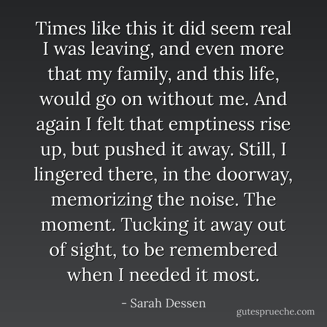 Times like this it did seem real I was leaving, and even more that my family, and this life, would go on without me. And again I felt that emptiness rise up, but pushed it away. Still, I lingered there, in the doorway, memorizing the noise. The moment. Tucking it away out of sight, to be remembered when I needed it most. - Sarah Dessen