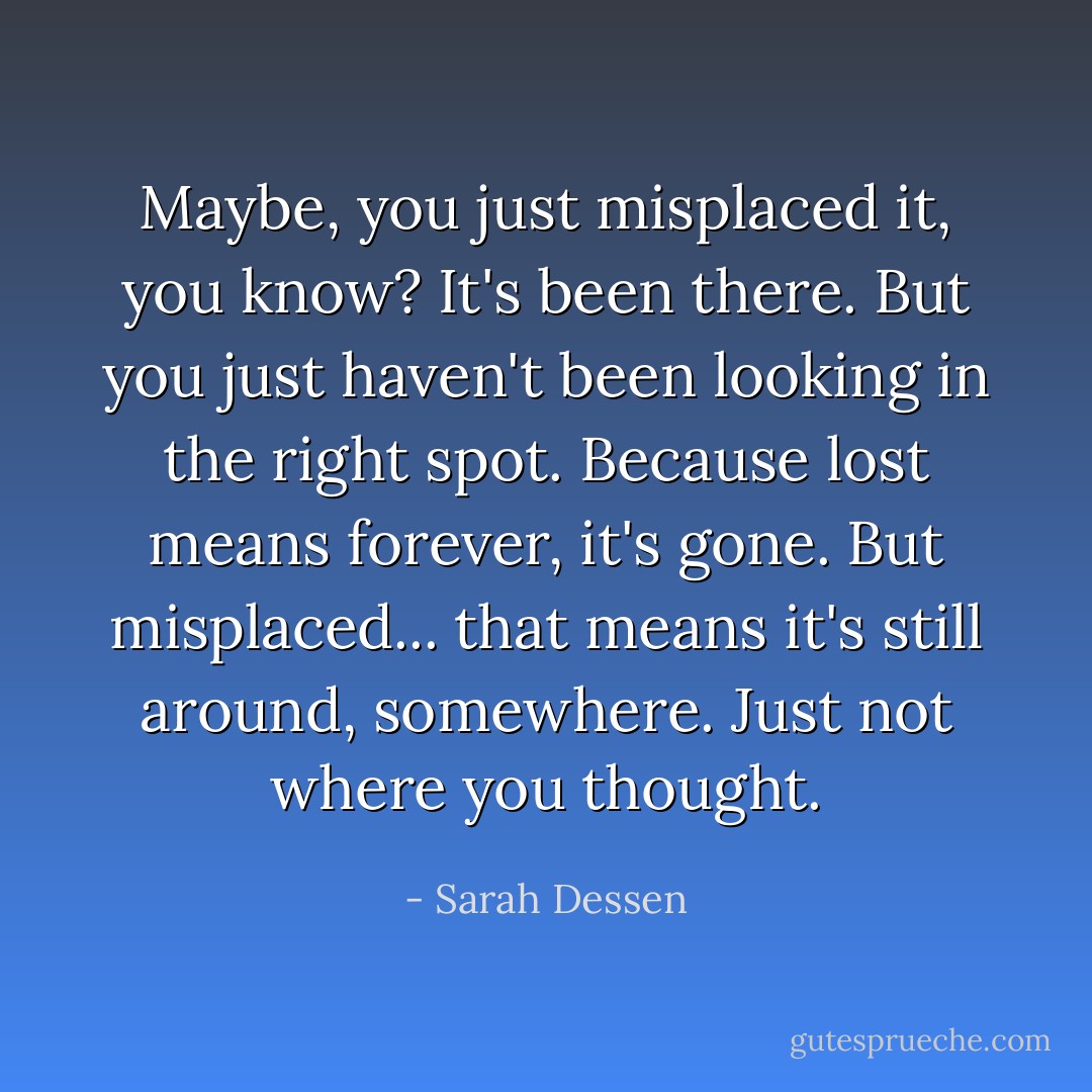 Maybe, you just misplaced it, you know? It's been there. But you just haven't been looking in the right spot. Because lost means forever, it's gone. But misplaced... that means it's still around, somewhere. Just not where you thought. - Sarah Dessen