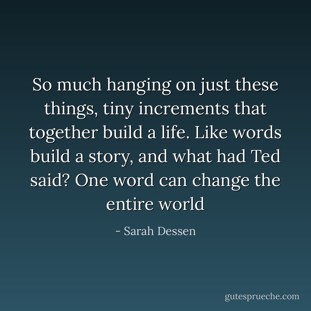 So much hanging on just these things, tiny increments that together build a life. Like words build a story, and what had Ted said? One word can change the entire world - Sarah Dessen