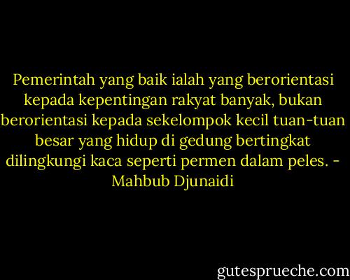 Pemerintah yang baik ialah yang berorientasi kepada kepentingan rakyat banyak, bukan berorientasi kepada sekelompok kecil tuan-tuan besar yang hidup di gedung bertingkat dilingkungi kaca seperti permen dalam peles. - Mahbub Djunaidi