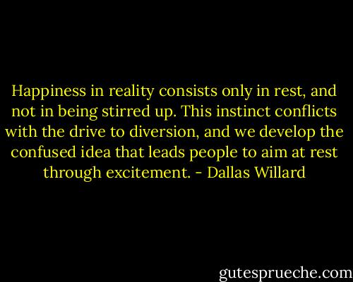 Happiness in reality consists only in rest, and not in being stirred up. This instinct conflicts with the drive to diversion, and we develop the confused idea that leads people to aim at rest through excitement. - Dallas Willard