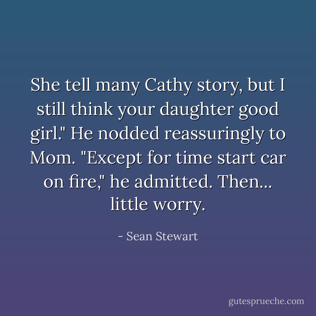 She tell many Cathy story, but I still think your daughter good girl." He nodded reassuringly to Mom. "Except for time start car on fire," he admitted. Then... little worry. - Sean Stewart