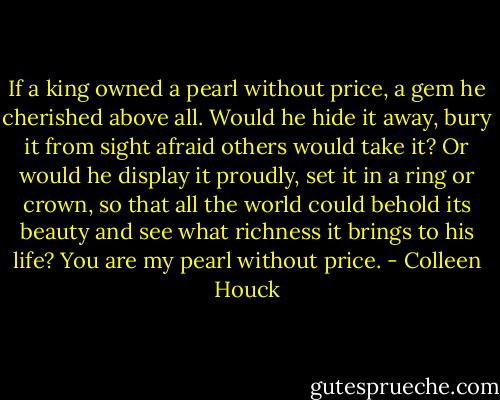 If a king owned a pearl without price, a gem he cherished above all. Would he hide it away, bury it from sight afraid others would take it? Or would he display it proudly, set it in a ring or crown, so that all the world could behold its beauty and see what richness it brings to his life? You are my pearl without price. - Colleen Houck