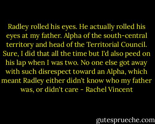 Radley rolled his eyes. He actually rolled his eyes at my father. Alpha of the south-central territory and head of the Territorial Council. Sure, I did that all the time but I'd also peed on his lap when I was two. No one else got away with such disrespect toward an Alpha, which meant Radley either didn't know who my father was, or didn't care - Rachel Vincent
