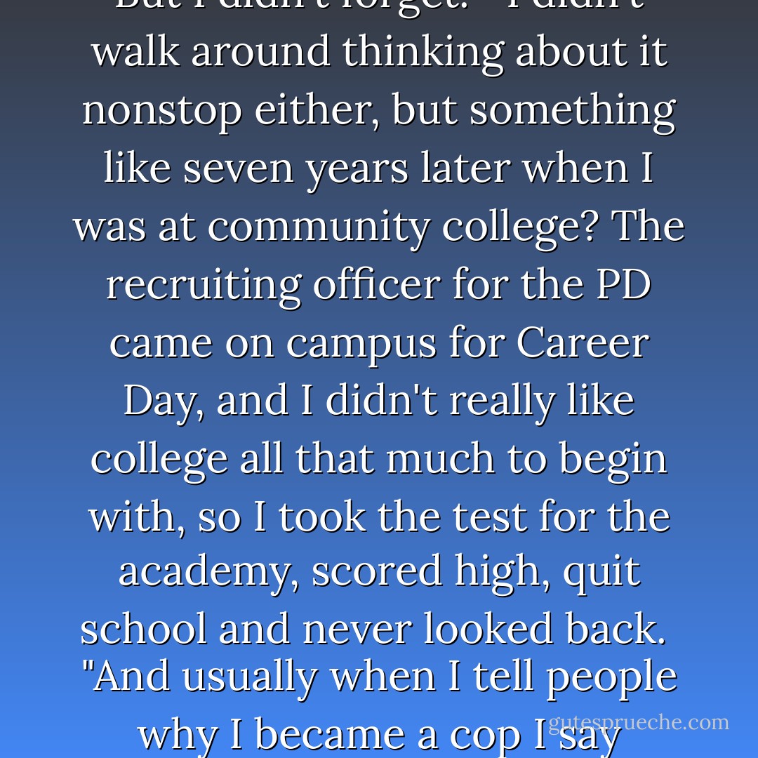 But then something happened, Ray, something amazing. Something...<br /><br />"That white cop sitting next to me? He took a long look at my mother when she came in, just like, absorbed her, and then without even turning to me, he just put his hand on my back, up between my neck and shoulder...<br /><br />"And all he did was squeeze. Give me a little squeeze of sympathy, then rubbed that same spot with his palm for maybe two, three seconds, and that was it.<br /><br />"But I swear to you, nobody, in my entire life up to that point had ever touched me with that kind of tenderness. I had never experienced a sympathetic hand like that, and Ray, it felt like lightning.<br /><br />"I mean, the guy did it without thinking, I'm sure. And when dinnertime rolled around he had probably forgotten all about it. Forgot about me, too, for that matter... But I didn't forget.<br /><br />"I didn't walk around thinking about it nonstop either, but something like seven years later when I was at community college? The recruiting officer for the PD came on campus for Career Day, and I didn't really like college all that much to begin with, so I took the test for the academy, scored high, quit school and never looked back.<br /><br />"And usually when I tell people why I became a cop I say because it would keep Butchie and Antoine out of my life, and there's some truth in that.<br /><br />"But I think the real reason was because that recruiting officer on campus that day reminded me, in some way, you know, conscious or not, of that housing cop who had sat on the bench with me when I was thirteen.<br /><br />"In fact, I don't think it, I know it. As sure as I'm standing here, I know I became a cop because of him. For him. To be like him. God as my witness, Ray. The man put his hand on my back for three seconds and it rerouted my life for the next twenty-nine years.<br /><br />"It's the enormity of small things... Adults, grown-ups, us, we have so much power... And sometimes when we find ourselves coming into contact with certain kinds of kids? Needy kids? We have to be ever so careful... - Richard Price