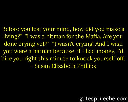 Before you lost your mind, how did you make a living?" <br />"I was a hitman for the Mafia. Are you done crying yet?" <br />"I wasn't crying! And I wish you were a hitman because, if I had money, I'd hire you right this minute to knock yourself off. - Susan Elizabeth Phillips