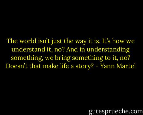 The world isn’t just the way it is. It’s how we understand it, no? And in understanding something, we bring something to it, no? Doesn’t that make life a story? - Yann Martel