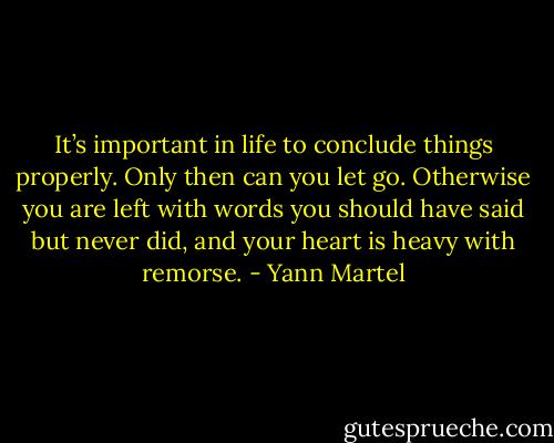It’s important in life to conclude things properly. Only then can you let go. Otherwise you are left with words you should have said but never did, and your heart is heavy with remorse. - Yann Martel
