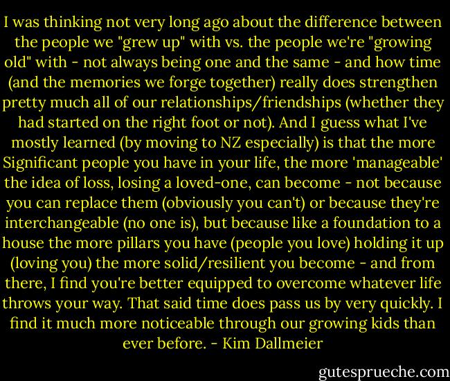 I was thinking not very long ago about the difference between the people we "grew up" with vs. the people we're "growing old" with - not always being one and the same - and how time (and the memories we forge together) really does strengthen pretty much all of our relationships/friendships (whether they had started on the right foot or not). And I guess what I've mostly learned (by moving to NZ especially) is that the more Significant people you have in your life, the more 'manageable' the idea of loss, losing a loved-one, can become - not because you can replace them (obviously you can't) or because they're interchangeable (no one is), but because like a foundation to a house the more pillars you have (people you love) holding it up (loving you) the more solid/resilient you become - and from there, I find you're better equipped to overcome whatever life throws your way. That said time does pass us by very quickly. I find it much more noticeable through our growing kids than ever before. - Kim Dallmeier