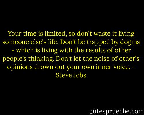 Your time is limited, so don't waste it living someone else's life. Don't be trapped by dogma - which is living with the results of other people's thinking. Don't let the noise of other's opinions drown out your own inner voice. - Steve Jobs