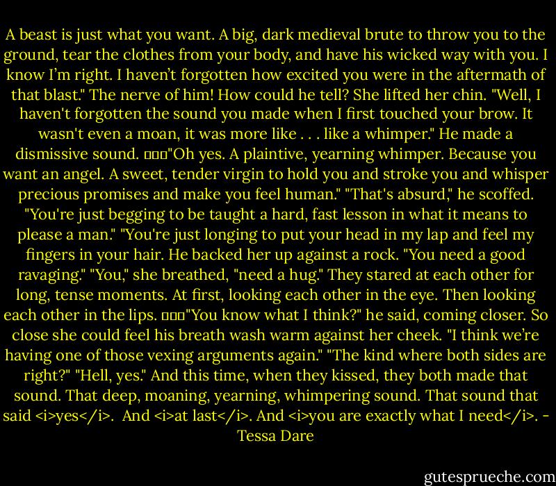 A beast is just what you want. A big, dark medieval brute to throw you to the ground, tear the clothes from your body, and have his wicked way with you. I know I’m right. I haven’t forgotten how excited you were in the aftermath of that blast."<br />The nerve of him!<br />How could he tell?<br />She lifted her chin. "Well, I haven't forgotten the sound you made when I first touched your brow. It wasn't even a moan, it was more like . . . like a whimper."<br />He made a dismissive sound. 			"Oh yes. A plaintive, yearning whimper. Because you want an angel. A sweet, tender virgin to hold you and stroke you and whisper precious promises and make you feel human."<br />"That's absurd," he scoffed. "You're just begging to be taught a hard, fast lesson in what it means to please a man."<br />"You're just longing to put your head in my lap and feel my fingers in your hair.<br />He backed her up against a rock. "You need a good ravaging."<br />"You," she breathed, "need a hug."<br />They stared at each other for long, tense moments. At first, looking each other in the eye. Then looking each other in the lips. 			"You know what I think?" he said, coming closer. So close she could feel his breath wash warm against her cheek. "I think we’re having one of those vexing arguments again."<br />"The kind where both sides are right?"<br />"Hell, yes."<br />And this time, when they kissed, they both made that sound. That deep, moaning, yearning, whimpering sound.<br />That sound that said <i>yes</i>. <br />And <i>at last</i>.<br />And <i>you are exactly what I need</i>. - Tessa Dare