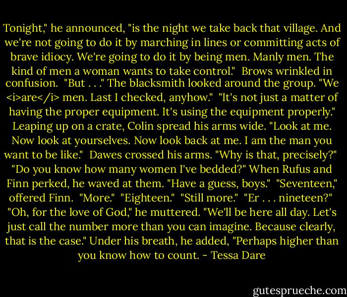 Tonight," he announced, "is the night we take back that village. And we're not going to do it by marching in lines or committing acts of brave idiocy. We're going to do it by being men. Manly men. The kind of men a woman wants to take control." <br />Brows wrinkled in confusion. <br />"But . . ." The blacksmith looked around the group. "We <i>are</i> men. Last I checked, anyhow." <br />"It's not just a matter of having the proper equipment. It's using the equipment properly." Leaping up on a crate, Colin spread his arms wide. "Look at me. Now look at yourselves. Now look back at me. I am the man you want to be like." <br />Dawes crossed his arms. "Why is that, precisely?" <br />"Do you know how many women I've bedded?" When Rufus and Finn perked, he waved at them. "Have a guess, boys." <br />"Seventeen," offered Finn. <br />"More." <br />"Eighteen." <br />"Still more." <br />"Er . . . nineteen?" <br />"Oh, for the love of God," he muttered. "We'll be here all day. Let's just call the number more than you can imagine. Because clearly, that is the case." Under his breath, he added, "Perhaps higher than you know how to count. - Tessa Dare