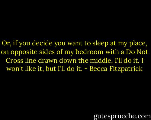 Or, if you decide you want to sleep at my place, on opposite sides of my bedroom with a Do Not Cross line drawn down the middle, I'll do it. I won't like it, but I'll do it. - Becca Fitzpatrick