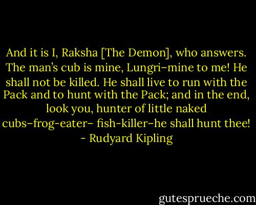 And it is I, Raksha [The Demon], who answers. The man’s cub is mine, Lungri–mine to me! He shall not be killed. He shall live to run with the Pack and to hunt with the Pack; and in the end, look you, hunter of little naked cubs–frog-eater– fish-killer–he shall hunt thee! - Rudyard Kipling