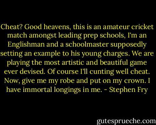 Cheat? Good heavens, this is an amateur cricket match amongst leading prep schools, I'm an Englishman and a schoolmaster supposedly setting an example to his young charges. We are playing the most artistic and beautiful game ever devised. Of course I'll cunting well cheat. Now, give me my robe and put on my crown. I have immortal longings in me. - Stephen Fry