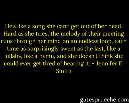 He’s like a song she can’t get out of her head. Hard as she tries, the melody of their meeting runs through her mind on an endless loop, each time as surprisingly sweet as the last, like a lullaby, like a hymn, and she doesn’t think she could ever get tired of hearing it. - Jennifer E. Smith
