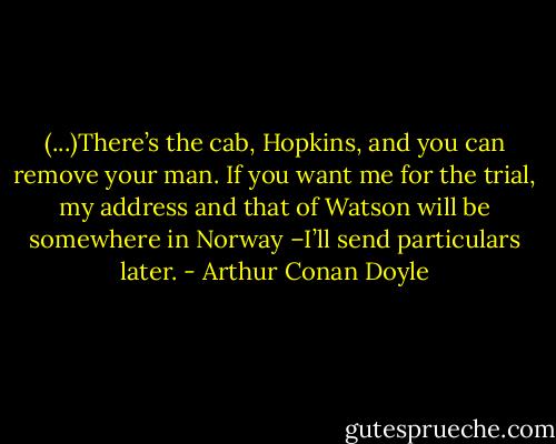 (...)There’s the cab, Hopkins, and you can remove your man. If you want me for the trial, my address and that of Watson will be somewhere in Norway –I’ll send particulars later. - Arthur Conan Doyle