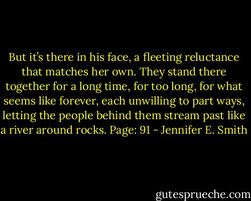 But it’s there in his face, a fleeting reluctance that matches her own. They stand there together for a long time, for too long, for what seems like forever, each unwilling to part ways, letting the people behind them stream past like a river around rocks. Page: 91 - Jennifer E. Smith