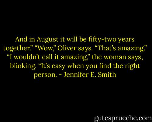 And in August it will be fifty-two years together.”<br />“Wow,” Oliver says. “That’s amazing.”<br />“I wouldn’t call it amazing,” the woman says, blinking. “It’s easy when you find the right person. - Jennifer E. Smith