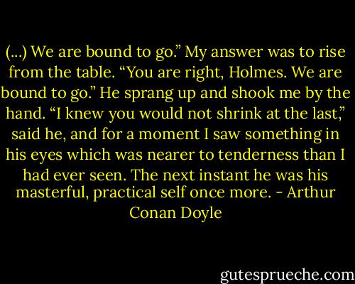 (...) We are bound to go.”<br />My answer was to rise from the table.<br />“You are right, Holmes. We are bound to go.”<br />He sprang up and shook me by the hand.<br />“I knew you would not shrink at the last,” said he, and for a moment I saw something in his eyes which was nearer to tenderness than I had ever seen. The next instant he was his masterful, practical self once more. - Arthur Conan Doyle