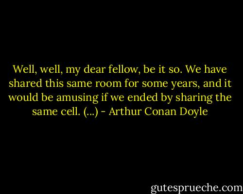 Well, well, my dear fellow, be it so. We have shared this same room for some years, and it would be amusing if we ended by sharing the same cell. (...) - Arthur Conan Doyle