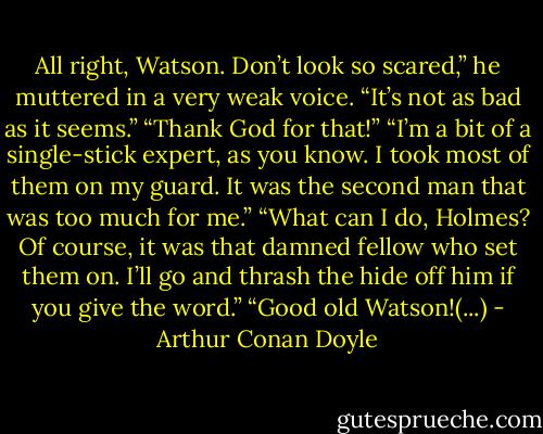 All right, Watson. Don’t look so scared,” he muttered in a very weak voice. “It’s not as bad as it seems.”<br />“Thank God for that!”<br />“I’m a bit of a single-stick expert, as you know. I took most of them on my guard. It was the second man that was too much for me.”<br />“What can I do, Holmes? Of course, it was that damned fellow who set them on. I’ll go and thrash the hide off him if you give the word.”<br />“Good old Watson!(...) - Arthur Conan Doyle